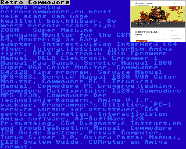 Retro Commodore | De web pagina retro-commodore.eu heeft vele scans van hoge kwaliteit beschikbaar. De meest recente scans zijn: ZOOM - Super Machine Language Monitor for the CBM 64, Montering af Gary adapter, Interactivision InterWord C64 flyer, Interactivision InterAsm Amiga flyer, DELA Elektronik Köln Eprommer Manual, DELA Elektronik Eprommer 1 Manual Paa Dansk, Service Manual 1960 Super VGA Color Monitor, Commodore 64/128 Tips-program, Service Manual MPS-803, Service Manual 1930 VGA Color Monitor, Commodore PC 1 Technical Manual, Commodore PC brugervejledning, Commodore Matrixprinter 1526, Commodore MPS 1230, Commodore Der Technologie-Konzern, Amiga V.I.P. package, Programmer's Utilities, PC-1 service kursus for værksteder, C64 service information, Interactivision Amiga software, AJ-SoftWare I/S Priskatalog, C64 Diagnostic Instruction and Troubleshooting Manual, Commodore 128 Guide Systeme, Privat Computer, Turbo Silver 3.0, Oxford Pascal Manual, C128 System Guide, COMputer en Amiga Format.