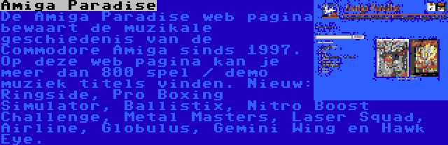 Amiga Paradise | De Amiga Paradise web pagina bewaart de muzikale geschiedenis van de Commodore Amiga sinds 1997. Op deze web pagina kan je meer dan 800 spel / demo muziek titels vinden. Nieuw: Ringside, Pro Boxing Simulator, Ballistix, Nitro Boost Challenge, Metal Masters, Laser Squad, Airline, Globulus, Gemini Wing en Hawk Eye.