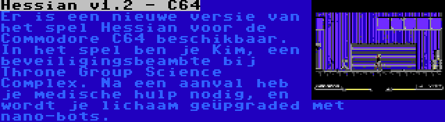 Hessian v1.2 - C64 | Er is een nieuwe versie van het spel Hessian voor de Commodore C64 beschikbaar. In het spel ben je Kim, een beveiligingsbeambte bij Throne Group Science Complex. Na een aanval heb je medische hulp nodig, en wordt je lichaam geüpgraded met nano-bots.