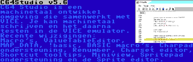 C64Studio v5.6 | C64 Studio is een machinetaal ontwikkel omgeving die samenwerkt met VICE. Je kan machinetaal schrijven en het daarna testen in de VICE emulator. Recente wijzigingen: Macro's, ValueTableEditor, MAP_DATA, !basic, BASIC macro's, Charpad ondersteuning, Renumber, Charset editor, Shortcut tooltips, Miniview, Spritepad ondersteuning en de Sprite editor.