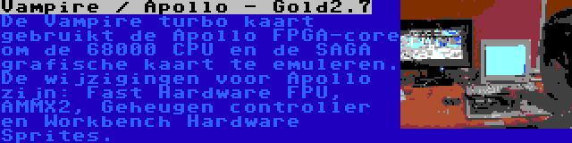 Vampire / Apollo - Gold2.7 | De Vampire turbo kaart gebruikt de Apollo FPGA-core om de 68000 CPU en de SAGA grafische kaart te emuleren. De wijzigingen voor Apollo zijn: Fast Hardware FPU, AMMX2, Geheugen controller en Workbench Hardware Sprites.