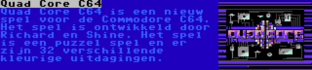 Quad Core C64 | Quad Core C64 is een nieuw spel voor de Commodore C64. Het spel is ontwikkeld door Richard en Shine. Het spel is een puzzel spel en er zijn 32 verschillende kleurige uitdagingen.