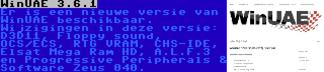 WinUAE 3.6.1 | Er is een nieuwe versie van WinUAE beschikbaar. Wijzigingen in deze versie: D3D11, Floppy sound, OCS/ECS, RTG VRAM, CHS-IDE, Elsat Mega Ram HD, A.L.F.3 en Progressive Peripherals & Software Zeus 040.