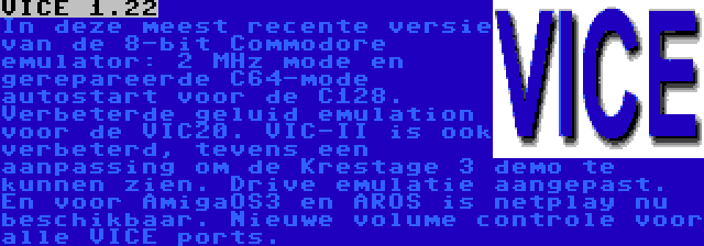 VICE 1.22 | In deze meest recente versie van de 8-bit Commodore emulator: 2 MHz mode en gerepareerde C64-mode autostart voor de C128. Verbeterde geluid emulation voor de VIC20. VIC-II is ook verbeterd, tevens een aanpassing om de Krestage 3 demo te kunnen zien. Drive emulatie aangepast. En voor AmigaOS3 en AROS is netplay nu beschikbaar. Nieuwe volume controle voor alle VICE ports.