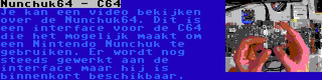 Nunchuk64 - C64 | Je kan een video bekijken over de Nunchuk64. Dit is een interface voor de C64 die het mogelijk maakt om een Nintendo Nunchuk te gebruiken. Er wordt nog steeds gewerkt aan de interface maar hij is binnenkort beschikbaar.