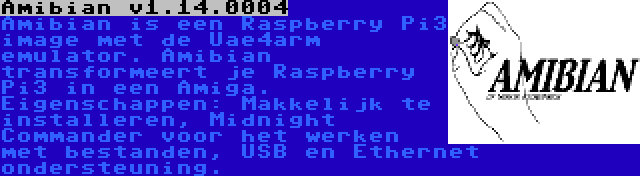 Amibian v1.14.0004 | Amibian is een Raspberry Pi3 image met de Uae4arm emulator. Amibian transformeert je Raspberry Pi3 in een Amiga. Eigenschappen: Makkelijk te installeren, Midnight Commander voor het werken met bestanden, USB en Ethernet ondersteuning.