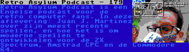 Retro Asylum Podcast - 179 | Retro Asylum Podcast is een Engelse podcast voor de retro computer fans. In deze aflevering: Juan J. Martinez over zijn meest recente spellen, en hoe het is om moderne spellen te ontwikkelen voor de ZX Spectrum, Amstrad CPC en de Commodore 64.