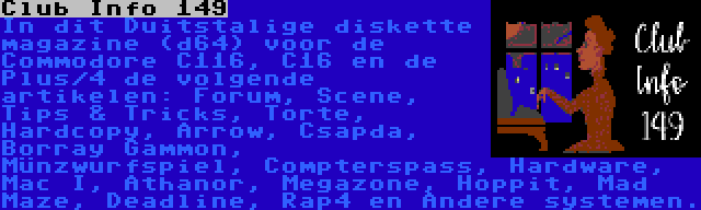 Club Info 149 | In dit Duitstalige diskette magazine (d64) voor de Commodore C116, C16 en de Plus/4 de volgende artikelen: Forum, Scene, Tips & Tricks, Torte, Hardcopy, Arrow, Csapda, Borray Gammon, Münzwurfspiel, Compterspass, Hardware, Mac I, Athanor, Megazone, Hoppit, Mad Maze, Deadline, Rap4 en Andere systemen.