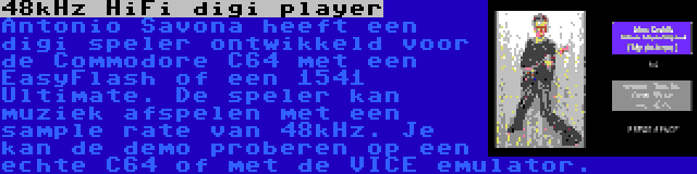 48kHz HiFi digi player | Antonio Savona heeft een digi speler ontwikkeld voor de Commodore C64 met een EasyFlash of een 1541 Ultimate. De speler kan muziek afspelen met een sample rate van 48kHz. Je kan de demo proberen op een echte C64 of met de VICE emulator.