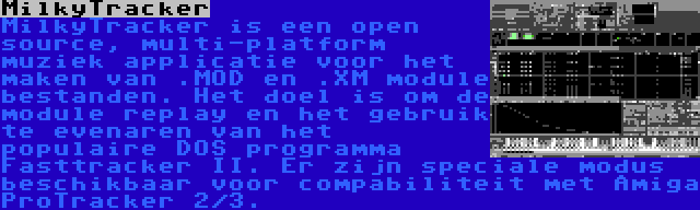 MilkyTracker | MilkyTracker is een open source, multi-platform muziek applicatie voor het maken van .MOD en .XM module bestanden. Het doel is om de module replay en het gebruik te evenaren van het populaire DOS programma Fasttracker II. Er zijn speciale modus beschikbaar voor compabiliteit met Amiga ProTracker 2/3.