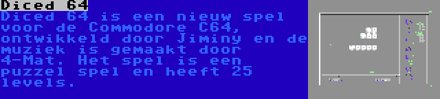 Diced 64 | Diced 64 is een nieuw spel voor de Commodore C64, ontwikkeld door Jiminy en de muziek is gemaakt door 4-Mat. Het spel is een puzzel spel en heeft 25 levels.