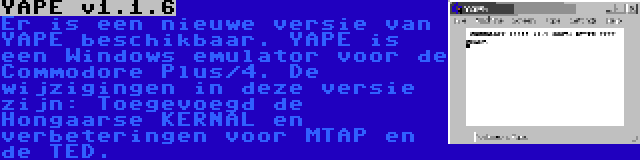 YAPE v1.1.6 | Er is een nieuwe versie van YAPE beschikbaar. YAPE is een Windows emulator voor de Commodore Plus/4. De wijzigingen in deze versie zijn: Toegevoegd de Hongaarse KERNAL en verbeteringen voor MTAP en de TED.