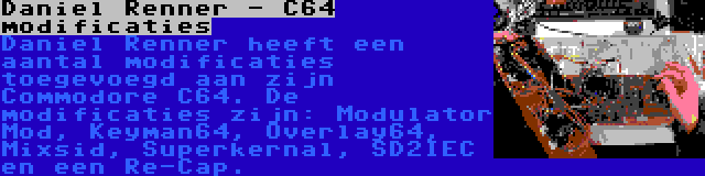 Daniel Renner - C64 modificaties | Daniel Renner heeft een aantal modificaties toegevoegd aan zijn Commodore C64. De modificaties zijn: Modulator Mod, Keyman64, Overlay64, Mixsid, Superkernal, SD2IEC en een Re-Cap.