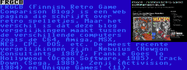 FRGCB | FRGCB (Finnish Retro Game Comparison Blog) is een web pagina die schrijft over retro spelletjes. Maar het verschil is dat deze blog vergelijkingen maakt tussen de verschillende computers zoals de C64, Amiga, MSX, NES, CPC, DOS, etc. De meest recente vergelijkingen zijn: Nebulus (Hewson Consultants, 1987), Frankie Goes To Hollywood (Ocean Software, 1985), Crack Down (Sega, 1989), Zenji (Activision, 1984) en Unique Games! (11).