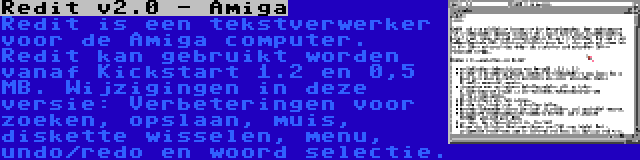 Redit v2.0 - Amiga | Redit is een tekstverwerker voor de Amiga computer. Redit kan gebruikt worden vanaf Kickstart 1.2 en 0,5 MB. Wijzigingen in deze versie: Verbeteringen voor zoeken, opslaan, muis, diskette wisselen, menu, undo/redo en woord selectie.