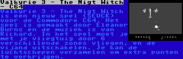 Valkyrie 3 - The Nigt Witch - C64 | Valkyrie 3 - The Nigt Witch is een nieuw spel (SEUCK) voor de Commodore C64. Het spel is gemaakt door Eleanor Burns en de muziek is van Richard. In het spel moet je met je vliegtuig door 6 verschillende zones vliegen, en de vijand uitschakelen. Je kan de luchtschepen verzamelen om extra punten te verkrijgen.