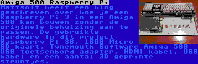 Amiga 500 Raspberry Pi | Mattsoft heeft een blog geschreven over hoe je een Raspberry Pi 3 in een Amiga 500 kan bouwen zonder de originele behuizing aan te passen. De gebruikte hardware in dit project: Raspberry Pi 3B, 16GB Micro SD kaart, Tynemouth Software Amiga 500 USB toetsenbord adapter, HDMI kabel, USB kabel en een aantal 3D geprinte steuntjes.