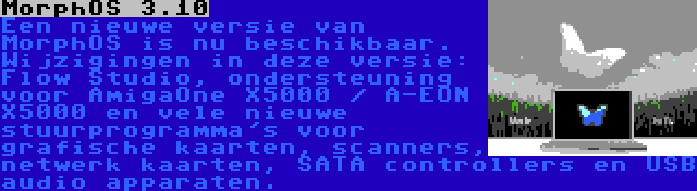 MorphOS 3.10 | Een nieuwe versie van MorphOS is nu beschikbaar. Wijzigingen in deze versie: Flow Studio, ondersteuning voor AmigaOne X5000 / A-EON X5000 en vele nieuwe stuurprogramma's voor grafische kaarten, scanners, netwerk kaarten, SATA controllers en USB audio apparaten.