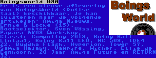 Boingsworld #90 | Er is een nieuwe aflevering van BoingsWorld (Duitse taal) beschikbaar. Je kan luisteren naar de volgende artikelen: Amiga Nieuws, Ernie & Locke (15), Bootselektor, Sven Vössing, Papara AROS Workshop, Classic Computing 2018, Boing Ball Liniaal, Boing Ball LED, HC 508, IDE4 Z2, Buddha Flash, Hyperion, Tower 57, Samia Halaby, Vampire, Wicher, Elfie de Eenhoorn, 20 Jaar Amiga Future en RETURN 32.