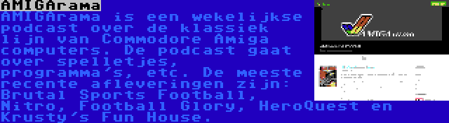 AMIGArama | AMIGArama is een wekelijkse podcast over de klassiek lijn van Commodore Amiga computers. De podcast gaat over spelletjes, programma's, etc. De meeste recente afleveringen zijn: Brutal Sports Football, Nitro, Football Glory, HeroQuest en Krusty's Fun House.