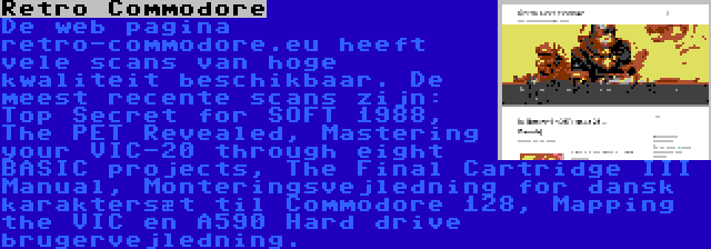 Retro Commodore | De web pagina retro-commodore.eu heeft vele scans van hoge kwaliteit beschikbaar. De meest recente scans zijn: Top Secret for SOFT 1988, The PET Revealed, Mastering your VIC-20 through eight BASIC projects, The Final Cartridge III Manual, Monteringsvejledning for dansk karaktersæt til Commodore 128, Mapping the VIC en A590 Hard drive brugervejledning.