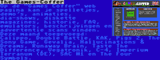 The Games-Coffer | Op de Games Coffer web pagina kan je spelletjes, demo's, animaties, dia-shows, diskette magazines, historie, FAQ, emulators, beschrijvingen en advertentie scans vinden. Deze maand toegevoegd: Calippo, Double Battle, KAK, Pigs 2, The Sony Game, Gevalia, Hallucinations & Dreams, Runaway Brain, Taste The Difference, Vegatronik, C-4, Imperium Terranum (DE), SAC #1 en The Four Symbols.