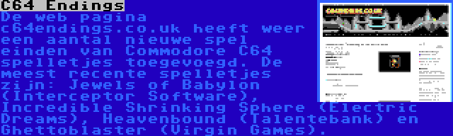 C64 Endings | De web pagina c64endings.co.uk heeft weer een aantal nieuwe spel einden van Commodore C64 spelletjes toegevoegd. De meest recente spelletjes zijn: Jewels of Babylon (Interceptor Software), Incredible Shrinking Sphere (Electric Dreams), Heavenbound (Talentebank) en Ghettoblaster (Virgin Games).