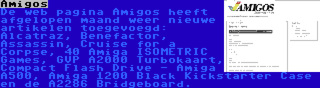 Amigos | De web pagina Amigos heeft afgelopen maand weer nieuwe artikelen toegevoegd: Alcatraz, Benefactor, Assassin, Cruise for a Corpse, 40 Amiga ISOMETRIC Games, GVP A2000 Turbokaart, Compact Flash Drive - Amiga A500, Amiga 1200 Black Kickstarter Case en de A2286 Bridgeboard.