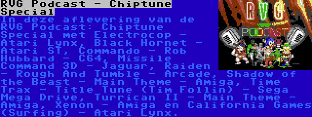 RVG Podcast - Chiptune Special | In deze aflevering van de RVG Podcast: Chiptune Special met Electrocop - Atari Lynx, Black Hornet - Atari ST, Commando - Rob Hubbard - C64, Missile Command 3D - Jaguar, Raiden - Rough And Tumble - Arcade, Shadow of the Beast - Main Theme - Amiga, Time Trax - Title Tune (Tim Follin) - Sega Mega Drive, Turrican II - Main Theme - Amiga, Xenon - Amiga en California Games (Surfing) - Atari Lynx.