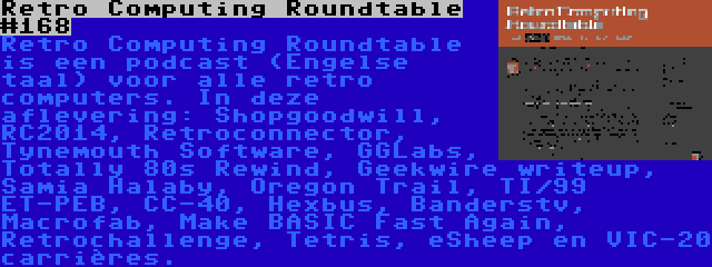 Retro Computing Roundtable #168 | Retro Computing Roundtable is een podcast (Engelse taal) voor alle retro computers. In deze aflevering: Shopgoodwill, RC2014, Retroconnector, Tynemouth Software, GGLabs, Totally 80s Rewind, Geekwire writeup, Samia Halaby, Oregon Trail, TI/99 ET-PEB, CC-40, Hexbus, Banderstv, Macrofab, Make BASIC Fast Again, Retrochallenge, Tetris, eSheep en VIC-20 carrières.