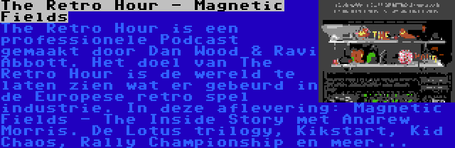 The Retro Hour - Magnetic Fields | The Retro Hour is een professionele Podcast gemaakt door Dan Wood & Ravi Abbott. Het doel van The Retro Hour is de wereld te laten zien wat er gebeurd in de Europese retro spel industrie. In deze aflevering: Magnetic Fields - The Inside Story met Andrew Morris. De Lotus trilogy, Kikstart, Kid Chaos, Rally Championship en meer...