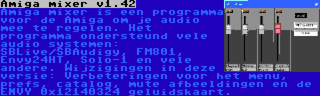 Amiga mixer v1.42 | Amiga mixer is een programma voor de Amiga om je audio mee te regelen. Het programma ondersteund vele audio systemen: SBLive/SBAudigy, FM801, Envy24HT, Solo-1 en vele andere. Wijzigingen in deze versie: Verbeteringen voor het menu, prefs, catalog, mute afbeeldingen en de ENVY 0x12140324 geluidskaart.