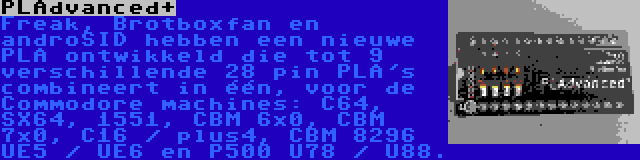 PLAdvanced+ | Freak, Brotboxfan en androSID hebben een nieuwe PLA ontwikkeld die tot 9 verschillende 28 pin PLA's combineert in één, voor de Commodore machines: C64, SX64, 1551, CBM 6x0, CBM 7x0, C16 / plus4, CBM 8296 UE5 / UE6 en P500 U78 / U88.