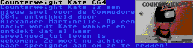 Counterweight Kate C64 | Counterweight Kate is een nieuw spel voor de Commodore C64, ontwikkeld door Alexander Martinelle. Op een nacht wordt Kate wakker en ontdekt dat al haar speelgoed tot leven is gekomen. Ze moet nu achter haar speelgoed aan om ze te redden!