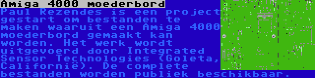 Amiga 4000 moederbord | Paul Rezendes is een project gestart om bestanden te maken waaruit een Amiga 4000 moederbord gemaakt kan worden. Het werk wordt uitgevoerd door Integrated Sensor Technologies (Goleta, Californië). De complete bestanden worden publiek beschikbaar.