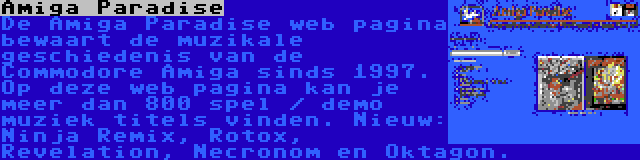 Amiga Paradise | De Amiga Paradise web pagina bewaart de muzikale geschiedenis van de Commodore Amiga sinds 1997. Op deze web pagina kan je meer dan 800 spel / demo muziek titels vinden. Nieuw: Ninja Remix, Rotox, Revelation, Necronom en Oktagon.