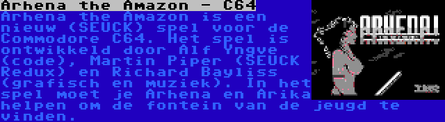 Arhena the Amazon - C64 | Arhena the Amazon is een nieuw (SEUCK) spel voor de Commodore C64. Het spel is ontwikkeld door Alf Yngve (code), Martin Piper (SEUCK Redux) en Richard Bayliss (grafisch en muziek). In het spel moet je Arhena en Arika helpen om de fontein van de jeugd te vinden.