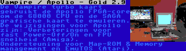 Vampire / Apollo - Gold 2.9 | De Vampire turbo kaart gebruikt de Apollo FPGA-core om de 68000 CPU en de SAGA grafische kaart te emuleren. De wijzigingen voor Apollo zijn: Verbeteringen voor fast Power-Off/On en FPU snelheid (Amiga). Ondersteuning voor Map-ROM & Memory management en EmuTOS (Atari).