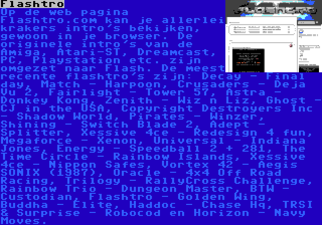 Flashtro | Op de web pagina Flashtro.com kan je allerlei krakers intro's bekijken, gewoon in je browser. De originele intro's van de Amiga, Atari-ST, Dreamcast, PC, Playstation etc. zijn omgezet naar Flash. De meest recente flashtro's zijn: Decay - Final day, Match - Harpoon, Crusaders - Deja Vu 2, Fairlight - Tower 57, Astra - Donkey Kong, Zenith - Wiz n Liz, Ghost - CJ in the USA, Copyright Destroyers Inc - Shadow World, Pirates - Winzer, Shining - Switch Blade 2, Adept - Splitter, Xessive 4ce - Redesign 4 fun, Megaforce - Xenon, Universal - Indiana Jones, Energy - Speedball 2 + 281, The Time Circle - Rainbow Islands, Xessive 4ce - Nippon Safes, Vortex 42 - Aegis SONIX (1987), Oracle - 4×4 Off Road Racing, Trilogy - RallyCross Challenge, Rainbow Trio - Dungeon Master, BTW - Custodian, Flashtro - Golden Wing, Buddha - Elite, Haddoc - Chase Hq, TRSI & Surprise - Robocod en Horizon - Navy Moves.