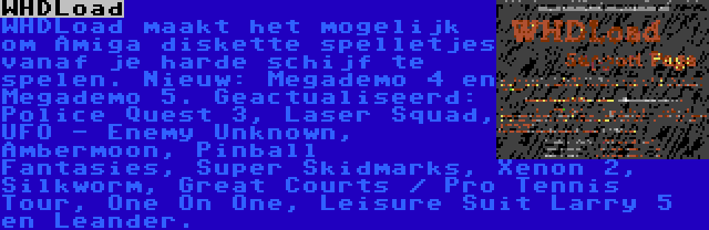 WHDLoad | WHDLoad maakt het mogelijk om Amiga diskette spelletjes vanaf je harde schijf te spelen. Nieuw: Megademo 4 en Megademo 5. Geactualiseerd: Police Quest 3, Laser Squad, UFO - Enemy Unknown, Ambermoon, Pinball Fantasies, Super Skidmarks, Xenon 2, Silkworm, Great Courts / Pro Tennis Tour, One On One, Leisure Suit Larry 5 en Leander.