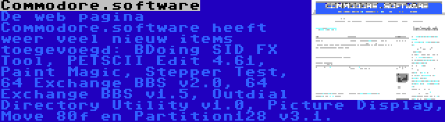 Commodore.software | De web pagina Commodore.software heeft weer veel nieuw items toegevoegd: BDoing SID FX Tool, PETSCII Edit 4.61, Paint Magic, Stepper Test, 64 Exchange BBS v2.0, 64 Exchange BBS v1.5, Outdial Directory Utility v1.0, Picture Display, Move 80f en Partition128 v3.1.