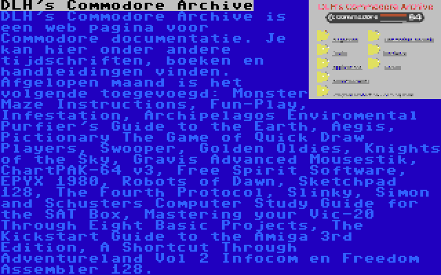 DLH's Commodore Archive | DLH's Commodore Archive is een web pagina voor Commodore documentatie. Je kan hier onder andere tijdschriften, boeken en handleidingen vinden. Afgelopen maand is het volgende toegevoegd: Monster Maze Instructions, Fun-Play, Infestation, Archipelagos Enviromental Purfier's Guide to the Earth, Aegis, Pictionary The Game of Quick Draw Players, Swooper, Golden Oldies, Knights of the Sky, Gravis Advanced Mousestik, ChartPAK-64 v3, Free Spirit Software, EPYX 1980, Robots of Dawn, Sketchpad 128, The Fourth Protocol, Slinky, Simon and Schusters Computer Study Guide for the SAT Box, Mastering your Vic-20 Through Eight Basic Projects, The Kickstart Guide to the Amiga 3rd Edition, A Shortcut Through Adventureland Vol 2 Infocom en Freedom Assembler 128.