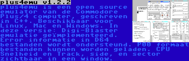 plus4emu v1.2.2 | plus4emu is een open source emulator van de Commodore Plus/4 computer, geschreven in C++. Beschikbaar voor Linux, Mac en Windows. In deze versie: Digi-Blaster emulatie geïmplementeerd. Error informatie in D64 bestanden wordt ondersteund. P00 formaat bestanden kunnen worden geladen. CPU Snelheid en Track, side, en sector zichtbaar in een window.