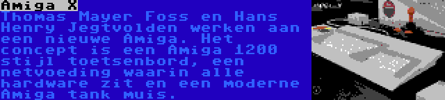 Amiga X | Thomas Mayer Foss en Hans Henry Jegtvolden werken aan een nieuwe Amiga. Het concept is een Amiga 1200 stijl toetsenbord, een netvoeding waarin alle hardware zit en een moderne Amiga tank muis.