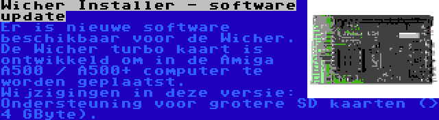 Wicher Installer - software update | Er is nieuwe software beschikbaar voor de Wicher. De Wicher turbo kaart is ontwikkeld om in de Amiga A500 / A500+ computer te worden geplaatst. Wijzigingen in deze versie: Ondersteuning voor grotere SD kaarten (> 4 GByte).