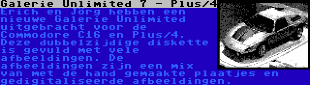 Galerie Unlimited 7 - Plus/4 | Erich en Jörg hebben een nieuwe Galerie Unlimited uitgebracht voor de Commodore C16 en Plus/4. Deze dubbelzijdige diskette is gevuld met vele afbeeldingen. De afbeeldingen zijn een mix van met de hand gemaakte plaatjes en gedigitaliseerde afbeeldingen.