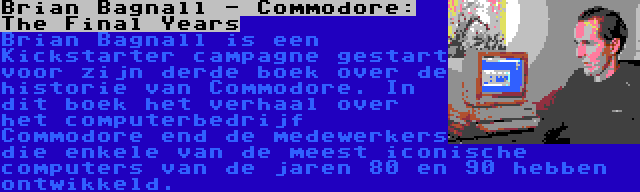 Brian Bagnall - Commodore: The Final Years | Brian Bagnall is een Kickstarter campagne gestart voor zijn derde boek over de historie van Commodore. In dit boek het verhaal over het computerbedrijf Commodore end de medewerkers die enkele van de meest iconische computers van de jaren 80 en 90 hebben ontwikkeld.