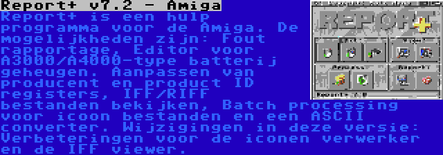 Report+ v7.2 - Amiga | Report+ is een hulp programma voor de Amiga. De mogelijkheden zijn: Fout rapportage, Editor voor A3000/A4000-type batterij geheugen. Aanpassen van producent en product ID registers, IFF/RIFF bestanden bekijken, Batch processing voor icoon bestanden en een ASCII converter. Wijzigingen in deze versie: Verbeteringen voor de iconen verwerker en de IFF viewer.