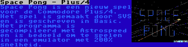 Space Pong - Plus/4 | Space Pong is een nieuw spel voor de Commodore Plus/4. Het spel is gemaakt door SVS en is geschreven in Basic. Het programma is gecompileerd met Astrospeed en is bedoeld om te spelen in een emulator met 200% snelheid.