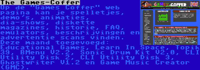 The Games-Coffer | Op de Games Coffer web pagina kan je spelletjes, demo's, animaties, dia-shows, diskette magazines, historie, FAQ, emulators, beschrijvingen en advertentie scans vinden. Deze maand toegevoegd: Educational Games, Learn In Space, Topik 39, BMenu V2.2, Sonic Drum Kit V2.0, CLI Utility Disk 2, CLI Utility Disk 3, Ghostwriter V1.2 en Game Music Creator (GMC).